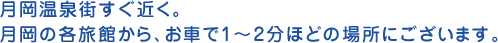 月岡温泉街すぐ近く。月岡の各旅館から、お車で1～2分ほどの場所にございます。