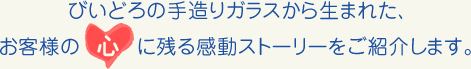 びいどろの手造りガラスから生まれた、お客様の心に残る感動ストーリーをご紹介します。