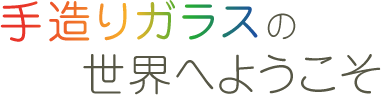 手造りガラスの世界へようこそ