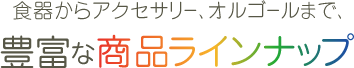 食器からアクセサリー、オルゴールまで、豊富な商品ラインナップ