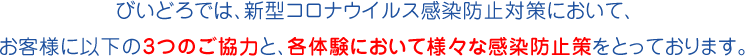 びいどろでは、新型コロナウイルス感染防止対策において、お客様に以下の3つのご協力と、各体験において様々な感染防止策をとっております。