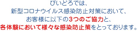 びいどろでは、新型コロナウイルス感染防止対策において、お客様に以下の3つのご協力と、各体験において様々な感染防止策をとっております。