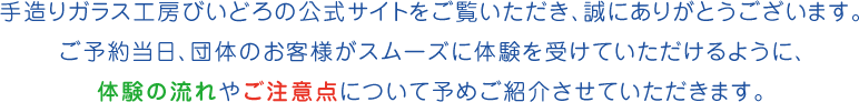 手造りガラス工房びいどろの公式サイトをご覧いただき、誠にありがとうございます。ご予約当日、団体のお客様がスムーズに体験を受けていただけるように、体験の流れやご注意点について予めご紹介させていただきます。