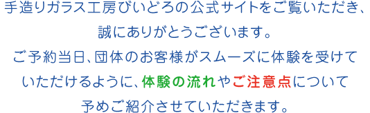 手造りガラス工房びいどろの公式サイトをご覧いただき、誠にありがとうございます。ご予約当日、団体のお客様がスムーズに体験を受けていただけるように、体験の流れやご注意点について予めご紹介させていただきます。